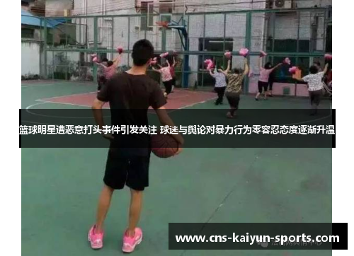 篮球明星遭恶意打头事件引发关注 球迷与舆论对暴力行为零容忍态度逐渐升温